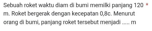 Sebuah roket waktu diam di bumi memilki panjang 120 *
m. Roket bergerak dengan kecepatan 0, 8c. Menurut 
orang di bumi, panjang roket tersebut menjadi ..... m