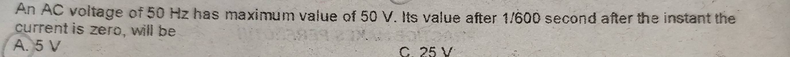 An AC voltage of 50 Hz has maximum value of 50 V. Its value after 1/600 second after the instant the
current is zero, will be
A. 5 V
C. 25 V