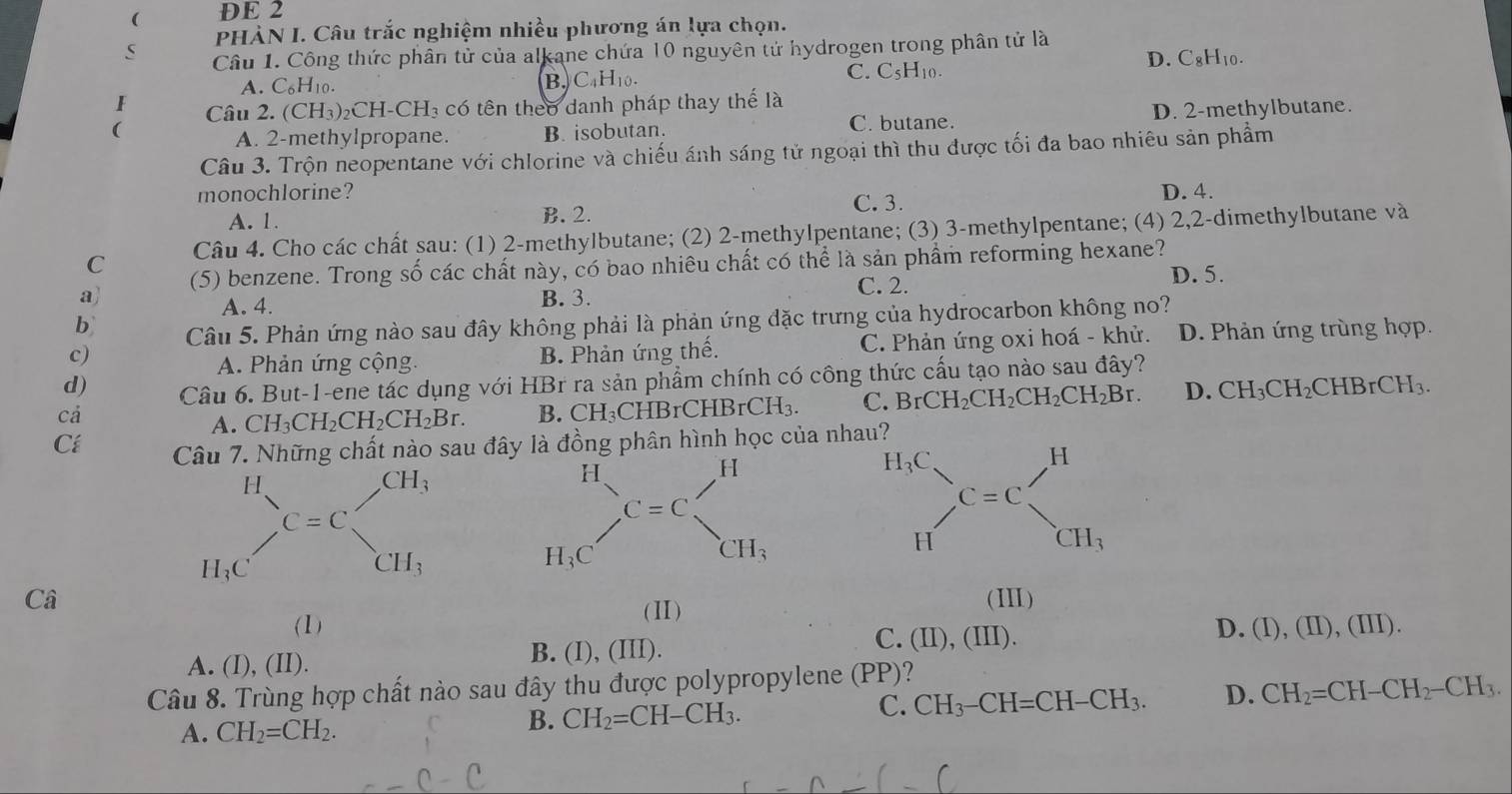 ( DE 2
PHÀN I. Câu trắc nghiệm nhiều phương án lựa chọn.
S  Câu 1. Công thức phân tử của alkane chứa 10 nguyên tử hydrogen trong phân tử là
C. C₅H₁0.
A. C_6H_10. B. C₄H₁0. D. CgH₁0.
I Câu 2. (CH₃)₂ CH-CH_3 có tên theo danh pháp thay thế là
(
A. 2-methylpropane. B. isobutan. C. butane. D. 2-methylbutane.
Câu 3. Trộn neopentane với chlorine và chiếu ánh sáng tử ngoại thì thu được tối đa bao nhiêu sản phẩm
monochlorine? D. 4.
A. 1. B. 2. C. 3.
C Câu 4. Cho các chất șau: (1) 2-methylbutane; (2) 2-methylpentane; (3) 3-methylpentane; (4) 2,2-dimethylbutane và
a) (5) benzene. Trong số các chất này, có bao nhiêu chất có thể là sản phẩm reforming hexane?
A. 4. B. 3. C. 2.
D. 5.
b Câu 5. Phản ứng nào sau đây không phải là phản ứng đặc trưng của hydrocarbon không no?
c) B. Phản ứng thế. C. Phản ứng oxi hoá - khử. D. Phản ứng trùng hợp.
A. Phản ứng cộng.
d) Câu 6. But-1-ene tác dụng với HBr ra sản phẩm chính có công thức cấu tạo nào sau đây?
cá
A. CH_3CH_2CH_2CH_2Br. B. CH_3CH B rCHBrCH_3. C. BrCH_2CH_2CH_2CH_2Br. D. CH_3CH_2CHBrCH_3.
Cí Câu 7. Những chất nào sau đây là đồng phân hình học của nh
H
CH_3
C=C
H;C CH_3
Câ (III)
(1) (Ⅱ)
A. (I), (II). B. (I), (III).
C. (II), (III).
D. (I),(II),(III)
Câu 8. Trùng hợp chất nào sau đây thu được polypropylene (PP)?
C. CH_3-CH=CH-CH_3. D. CH_2=CH-CH_2-CH_3.
A. CH_2=CH_2.
B. CH_2=CH-CH_3.