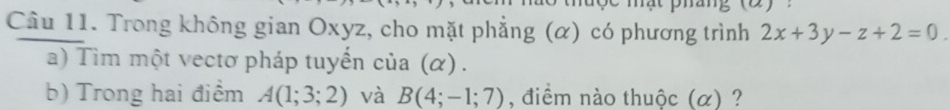 Trong không gian Oxyz, cho mặt phẳng (α) có phương trình 2x+3y-z+2=0. 
a) Tim một vectơ pháp tuyển cia(alpha ). 
b) Trong hai điểm A(1;3;2) và B(4;-1;7) , điểm nào thuộc (α) ?