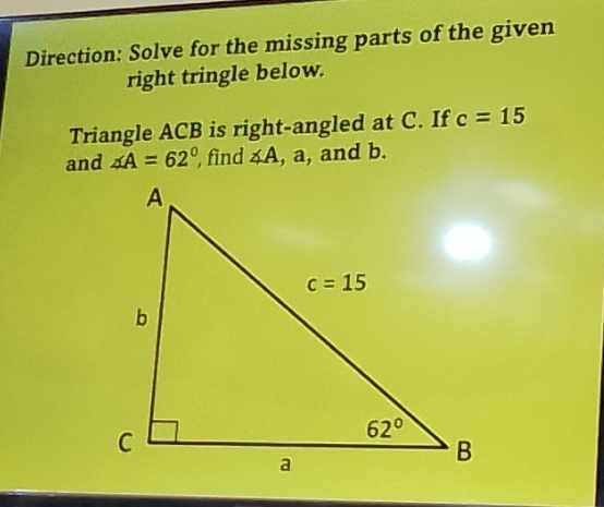 Direction: Solve for the missing parts of the given
right tringle below.
Triangle ACB is right-angled at C. If c=15
and ∠ A=62° , find ∠ A , a, and b.