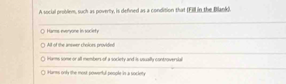 A social problem, such as poverty, is defined as a condition that (Fill in the Blank).
_
Harms everyone in society
_
All of the answer choices provided
_
Harms some or all members of a society and is usually controversial
_
Harms only the most powerful people in a society