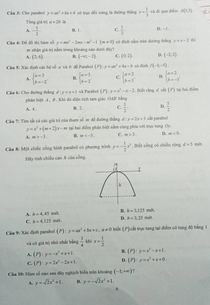 Cho parabol y=ax^2+bx+4 có trục đối xứng là đường thẳng x= 1/3  , và đi qua điểm A(1;3).
Tổng giá trị a+2b là
A. - 1/2 . B. 1. C.  1/2 . D. -1.
Câu 4: Để đồ thị hàm số y=mx^2-2mx-m^2-1(m!= 0) có đinh nằm trên đường thẳng y=x-2 thì
m nhận giá trị nằm trong khoảng nào dưới đây?
A. (2;6). B. (-∈fty ;-2). C. (0;2). D. (-2;2).
Câu 5: Xác định các hệ số a và b đề Parabol (P):y=ax^2+4x-b có đinh I(-1;-5).
A. beginarrayl a=3 b=-2endarray. . B. beginarrayl a=3 b=2endarray. . C. beginarrayl a=2 b=3endarray. . D. beginarrayl a=2 b=-3endarray. .
Câu 6: Cho đường thẳng d:y=x+1 và Parabol (P) : y=x^2-x-2. Biết rằng d cắt (P) tại hai điểm
phân biệt A , B . Khi đó diện tích tam giác OAB bằng
A. 4 . B. 2 . C.  3/2 . D.  5/2 .
Câu 7: Tìm tất cả các giá trị của tham số m đề đường thắng d:y=2x+3 cắt parabol
y=x^2+(m+2)x-m tại hai điểm phân biệt nằm cùng phía với trục tung Oy.
A. m>-3. B. m C. m>3. D. m<0.
Câu 8: Một chiếc cổng hình parabol có phương trình y=- 1/2 x^2. Biết cổng có chiều rộng d=5 mét.
Hãy tính chiều cao h của cồng.
A. h=4,45met.
B. h=3,125met.
C. h=4,125m ét. D. h=3,25met.
Câu 9: Xác định parabol (P): y=ax^2+bx+c,a!= 0 biết (P) cắt trục tung tại điểm có tung độ bằng 1
và có giá trị nhỏ nhất bằng  3/4  khi x= 1/2 
A. (P):y=-x^2+x+1.
B. (P):y=x^2-x+1.
C. (P):y=2x^2-2x+1.
D. (P):y=x^2+x+0.
Câu 10: Hàm số nào sau đây nghịch biến trên khoảng (-1;+∈fty ) ?
A. y=sqrt(2)x^2+1. B. y=-sqrt(2)x^2+1.
8