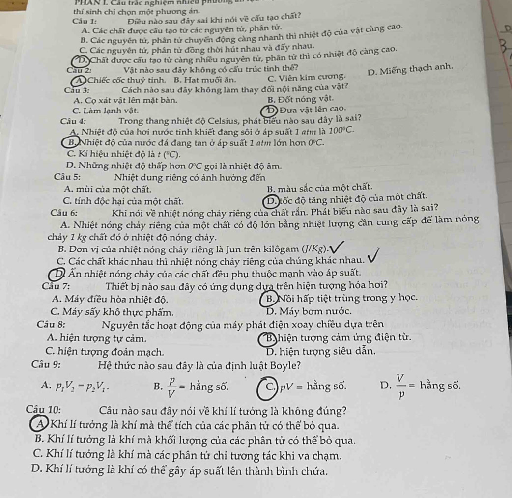 PHAN I. Câu trắc nghiệm nhicu phường
thí sinh chỉ chọn một phương án.
Cầu 1: Điều nào sau đây sai khi nói về cấu tạo chất?
A. Các chất được cấu tạo từ các nguyên tử, phân tử.
B. Các nguyên tử, phân tử chuyển động càng nhanh thì nhiệt độ của vật càng cao.
C. Các nguyên tử, phân tử đồng thời hút nhau và đấy nhau.
D.Chất được cấu tạo từ càng nhiều nguyên tử, phân tử thì có nhiệt độ càng cao.
Cau 2: Vật nào sau đây không có cấu trúc tinh thê?
D. Miếng thạch anh.
A Chiếc cốc thuỷ tinh. B. Hạt muối ăn. C. Viên kim cương.
Cầu 3: Cách nào sau đây không làm thay đối nội năng của vật?
A. Cọ xát vật lên mặt bàn. B. Đốt nóng vật.
C. Làm lạnh vật. D Đưa vật lên cao.
Câu 4: Trong thang nhiệt độ Celsius, phát biểu nào sau dây là sai?
A. Nhiệt độ của hơi nước tinh khiết đang sôi ở áp suất 1 atm là 100°C.
B. Nhiệt độ của nước đá đang tan ở áp suất 1 atm lớn hơn 0°C.
C. Kí hiệu nhiệt độ là t (^circ C).
D. Những nhiệt độ thấp hơn 0°C gọi là nhiệt độ âm.
Câu 5:  Nhiệt dung riêng có ảnh hưởng đến
A. mùi của một chất. B. màu sắc của một chất.
C. tính độc hại của một chất.
D. tốc độ tăng nhiệt độ của một chất.
Câu 6: Khi nói về nhiệt nóng chảy riêng của chất rắn. Phát biểu nào sau đây là sai?
A. Nhiệt nóng chảy riêng của một chất có độ lớn bằng nhiệt lượng cần cung cấp để làm nóng
chảy 1 kg chất đó ở nhiệt độ nóng chảy.
B. Đơn vị của nhiệt nóng chảy riêng là Jun trên kilôgam (J/Kg).*
C. Các chất khác nhau thì nhiệt nóng chảy riêng của chúng khác nhau.
Di Ấn nhiệt nóng chảy của các chất đều phụ thuộc mạnh vào áp suất.
Câu 7:  Thiết bị nào sau đây có ứng dụng dựa trên hiện tượng hóa hơi?
A. Máy điều hòa nhiệt độ. B Nôi hấp tiệt trùng trong y học.
C. Máy sấy khô thực phẩm. D. Máy bơm nước.
Câu 8: Nguyên tắc hoạt động của máy phát điện xoay chiều dựa trên
A. hiện tượng tự cảm.  B hiện tượng cảm ứng điện từ.
C. hiện tượng đoản mạch. D. hiện tượng siêu dẫn.
Câu 9:  Hệ thức nào sau đây là của định luật Boyle?
A. p_1V_2=p_2V_1. B.  p/V = hằng số. C pV= hằng số. D.  V/p = hằng số.
Câu 10: Câu nào sau đây nói về khí lí tưởng là không đúng?
A Khí lí tưởng là khí mà thể tích của các phân tử có thể bỏ qua.
B. Khí lí tưởng là khí mà khối lượng của các phân tử có thể bỏ qua.
C. Khí lí tưởng là khí mà các phân tử chỉ tương tác khi va chạm.
D. Khí lí tưởng là khí có thể gây áp suất lên thành bình chứa.