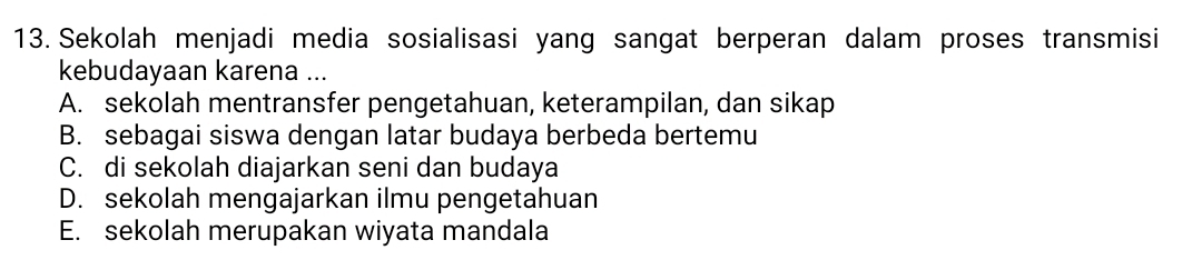 Sekolah menjadi media sosialisasi yang sangat berperan dalam proses transmisi
kebudayaan karena ...
A. sekolah mentransfer pengetahuan, keterampilan, dan sikap
B. sebagai siswa dengan latar budaya berbeda bertemu
C. di sekolah diajarkan seni dan budaya
D. sekolah mengajarkan ilmu pengetahuan
E. sekolah merupakan wiyata mandala