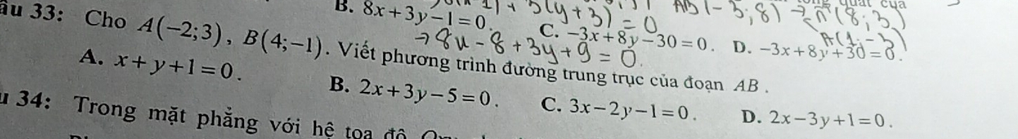 B. 8x+3y-1=0 x|
C. -3x+8y-30=0 D. -3x+8y+30=0. 
âu 33: Cho A(-2;3), B(4;-1). Viết phương trình đường trung trục của đoạn AB.
A. x+y+1=0.
B. 2x+3y-5=0. C. 3x-2y-1=0. D. 2x-3y+1=0. 
134: Trong mặt phẳng với hệ toa độ