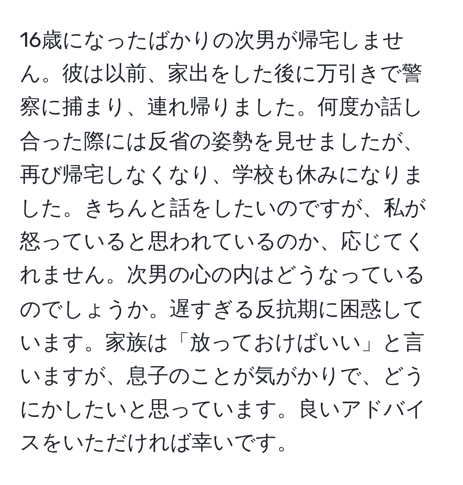 16歳になったばかりの次男が帰宅しません。彼は以前、家出をした後に万引きで警察に捕まり、連れ帰りました。何度か話し合った際には反省の姿勢を見せましたが、再び帰宅しなくなり、学校も休みになりました。きちんと話をしたいのですが、私が怒っていると思われているのか、応じてくれません。次男の心の内はどうなっているのでしょうか。遅すぎる反抗期に困惑しています。家族は「放っておけばいい」と言いますが、息子のことが気がかりで、どうにかしたいと思っています。良いアドバイスをいただければ幸いです。