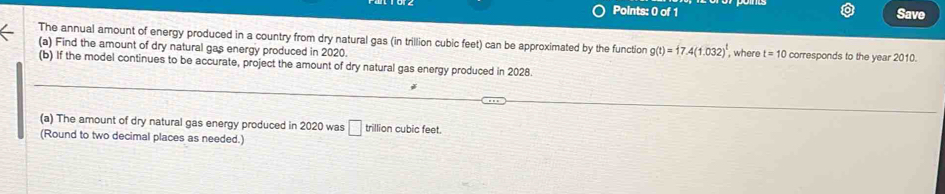 Save 
The annual amount of energy produced in a country from dry natural gas (in trillion cubic feet) can be approximated by the function g(t)=17.4(1.032)^t
(a) Find the amount of dry natural gas energy produced in 2020. , where t=10 corresponds to the year 2010. 
(b) If the model continues to be accurate, project the amount of dry natural gas energy produced in 2028. 
(a) The amount of dry natural gas energy produced in 2020 was □ trillion cubic feet. 
(Round to two decimal places as needed.)