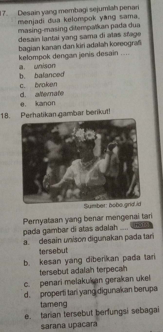 Desain yang membagi sejumlah penari
menjadi dua kelompok yang sama,
masing-masing ditempatkan pada dua
desain lantai yang sama di atas stage
bagian kanan dan kiri adalah koreografi
kelompok dengan jenis desain ....
a. unison
b. balanced
c. broken
d. alternate
e. kanon
18. Perhatikan gambar berikut!
S
Pernyataan yang benar mengenai tari
pada gambar di atas adalah .... HOTS
a. desain unison digunakan pada tari
tersebut
b. kesan yang diberikan pada tari
tersebut adalah terpecah
c. penari melakukan gerakan ukel
d. properti tari yang digunakan berupa
tameng
e. tarian tersebut berfungsi sebagai
sarana upacara