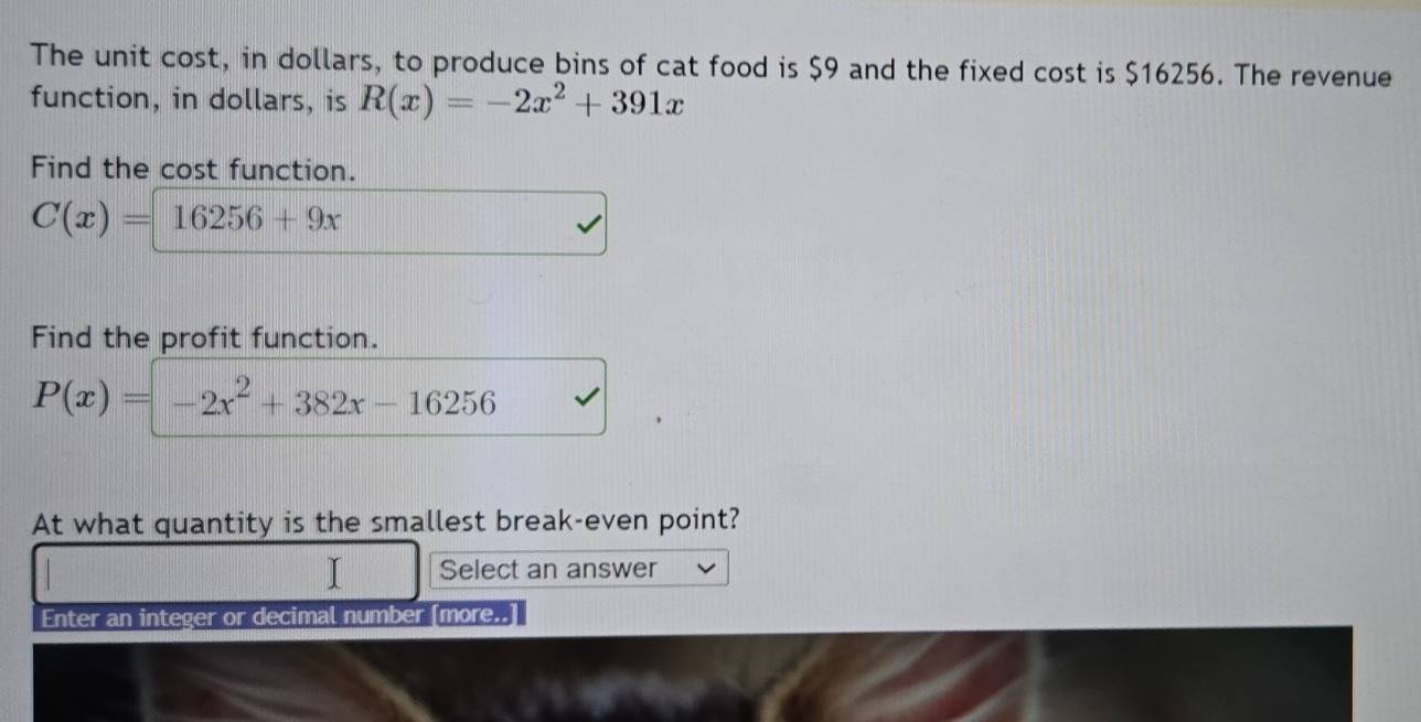 The unit cost, in dollars, to produce bins of cat food is $9 and the fixed cost is $16256. The revenue
function, in dollars, is R(x)=-2x^2+391x
Find the cost function.
C(x)=16256+9x
Find the profit function.
P(x)=-2x^2+382x-16256
At what quantity is the smallest break-even point?
Select an answer
Enter an integer or decimal number [more..]