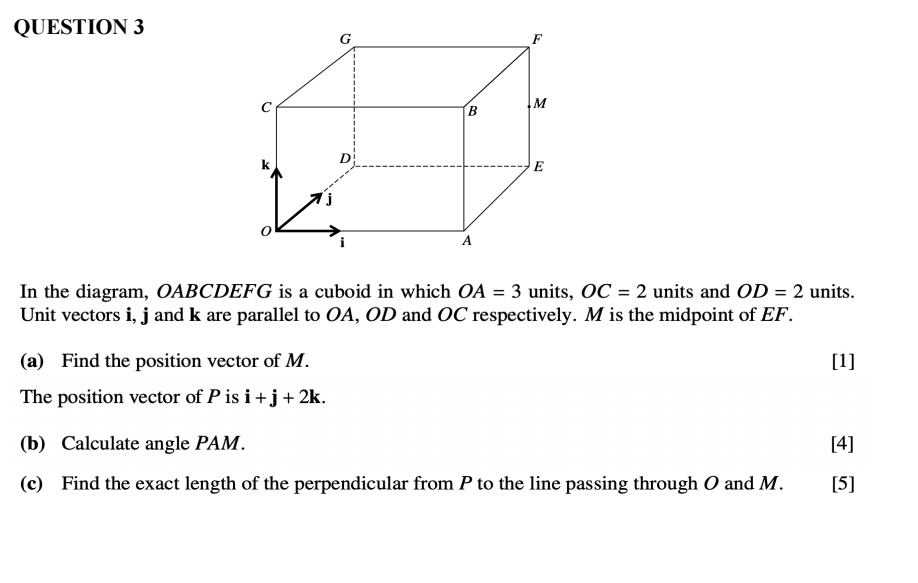 In the diagram, OABCDEFG is a cuboid in which OA=3 units, OC=2 units and OD=2 units. 
Unit vectors i, j and k are parallel to OA, OD and OC respectively. M is the midpoint of EF. 
(a) Find the position vector of M. [1] 
The position vector of P is i+j+2k. 
(b) Calculate angle PAM. [4] 
(c) Find the exact length of the perpendicular from P to the line passing through O and M. [5]