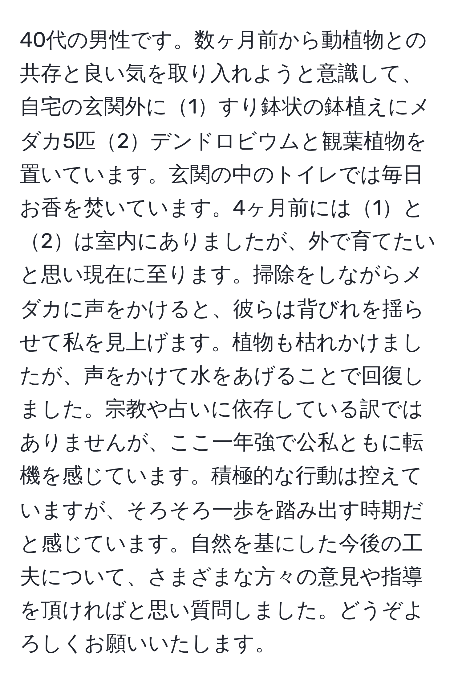 40代の男性です。数ヶ月前から動植物との共存と良い気を取り入れようと意識して、自宅の玄関外に1すり鉢状の鉢植えにメダカ5匹2デンドロビウムと観葉植物を置いています。玄関の中のトイレでは毎日お香を焚いています。4ヶ月前には1と2は室内にありましたが、外で育てたいと思い現在に至ります。掃除をしながらメダカに声をかけると、彼らは背びれを揺らせて私を見上げます。植物も枯れかけましたが、声をかけて水をあげることで回復しました。宗教や占いに依存している訳ではありませんが、ここ一年強で公私ともに転機を感じています。積極的な行動は控えていますが、そろそろ一歩を踏み出す時期だと感じています。自然を基にした今後の工夫について、さまざまな方々の意見や指導を頂ければと思い質問しました。どうぞよろしくお願いいたします。