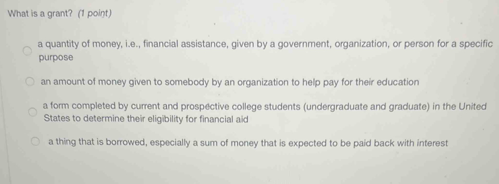 What is a grant? (1 point)
a quantity of money, i.e., financial assistance, given by a government, organization, or person for a specific
purpose
an amount of money given to somebody by an organization to help pay for their education
a form completed by current and prospective college students (undergraduate and graduate) in the United
States to determine their eligibility for financial aid
a thing that is borrowed, especially a sum of money that is expected to be paid back with interest