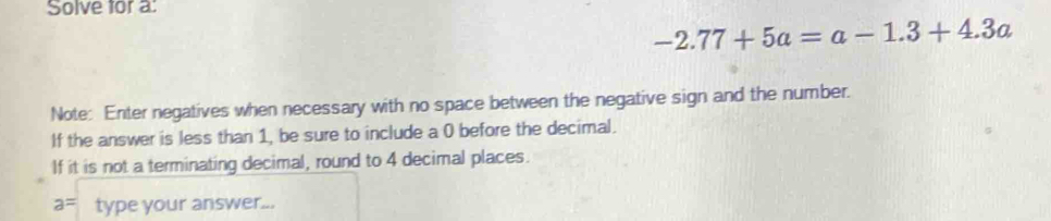 Solve for a :
-2.77+5a=a-1.3+4.3a
Note: Enter negatives when necessary with no space between the negative sign and the number. 
If the answer is less than 1, be sure to include a 0 before the decimal. 
If it is not a terminating decimal, round to 4 decimal places.
a= type your answer...