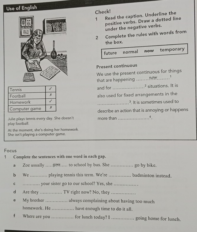 Use of English 
Check! 
1 Read the caption. Underline the 
positive verbs. Draw a dotted line 
under the negative verbs. 
2 Complete the rules with words from 
the box. 
future normal now temporary 
Present continuous 
We use the present continuous for things 
that are happening _now 1 
Tennis √ and for _² situations. It is 
Football x also used for fixed arrangements in the 
Homework √ 
_. It is sometimes used to 
Computer game x describe an action that is annoying or happens 
Julie plays tennis every day. She doesn't more than_ 
.4. 
play football. 
At the moment, she’s doing her homework. 
She isn't playing a computer game. 
Focus 
1 Complete the sentences with one word in each gap. 
a Zoe usually … 99%…. to school by bus. She _go by bike. 
b We _playing tennis this term. We’re _badminton instead. 
C _your sister go to our school? Yes, she_ 
d Are they _TV right now? No, they_ 
e My brother _always complaining about having too much 
homework. He _have enough time to do it all. 
Where are you _for lunch today? I _going home for lunch.