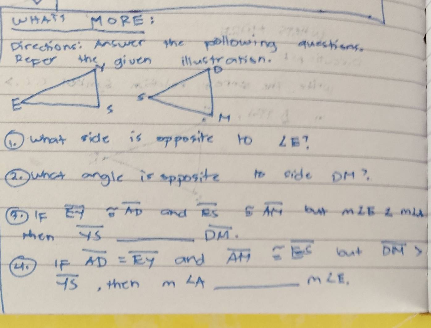 WHATS MORE: 
Drections: Answer the pollowing questions. 
① what side is apposite to ∠ E ? 
awhat angle is apposite to side DH? 
⑤FF overline to  approx overline AD and overline AS≌ overline AM 6y+ - m∠ ELMLA
when overline YS overline DM. 
H.  1F/YS AD=overline EY _ and _ overline AM≌ overline ES but overline DM>
then m LA
m∠ E.