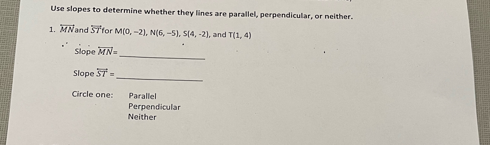 Use slopes to determine whether they lines are parallel, perpendicular, or neither.
1. overleftrightarrow MN and overleftrightarrow ST for M(0,-2), N(6,-5), S(4,-2) , and T(1,4)
_
Slope overleftrightarrow MN=
_
Slope overleftrightarrow ST=
Circle one: Parallel
Perpendicular
Neither