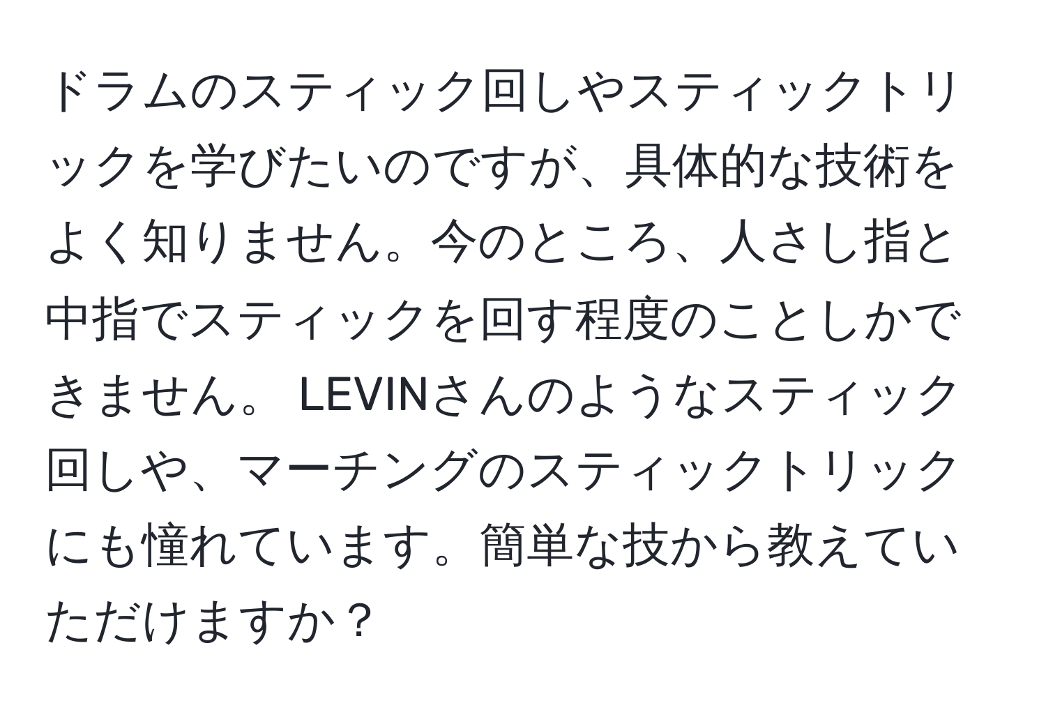 ドラムのスティック回しやスティックトリックを学びたいのですが、具体的な技術をよく知りません。今のところ、人さし指と中指でスティックを回す程度のことしかできません。 LEVINさんのようなスティック回しや、マーチングのスティックトリックにも憧れています。簡単な技から教えていただけますか？