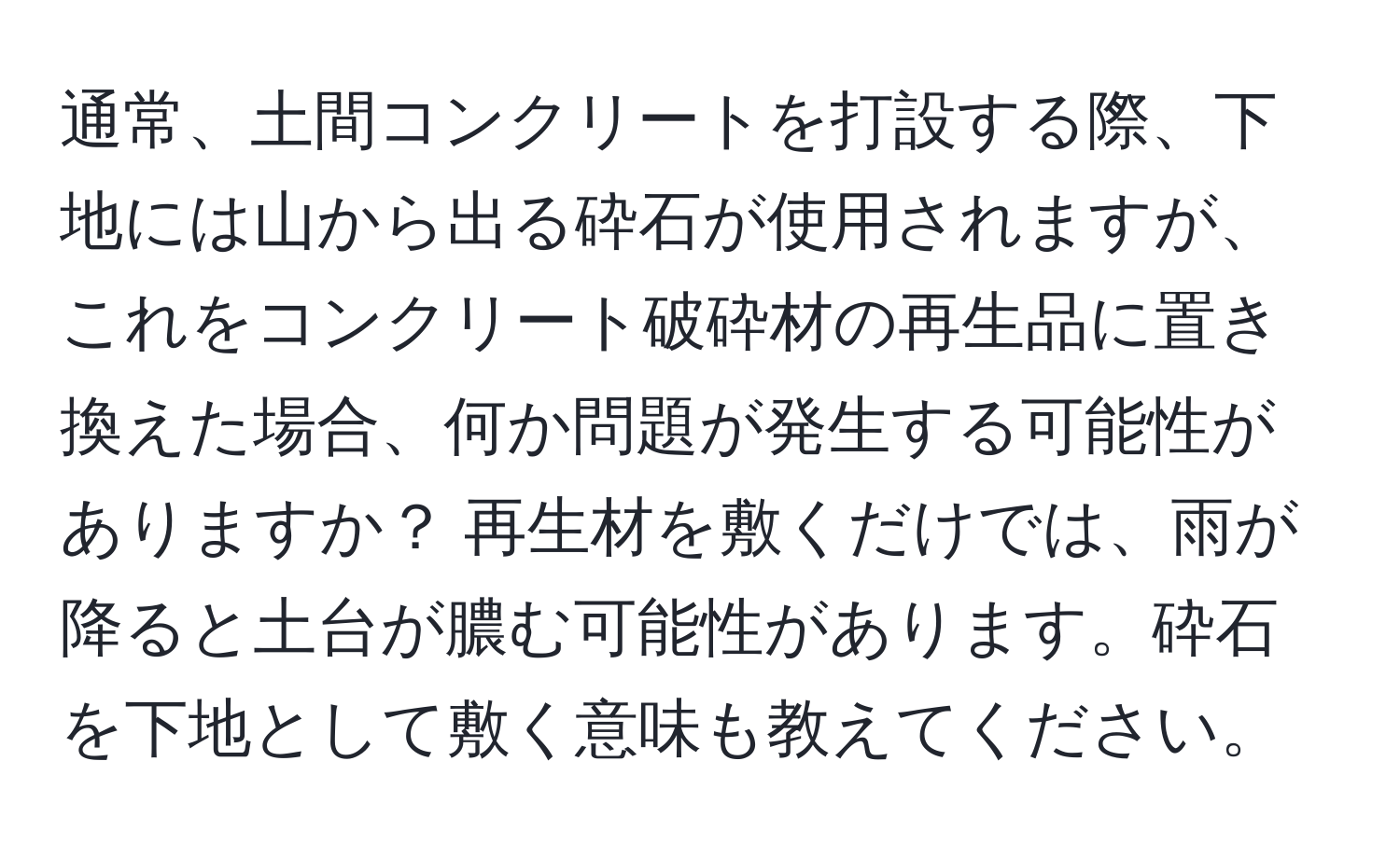 通常、土間コンクリートを打設する際、下地には山から出る砕石が使用されますが、これをコンクリート破砕材の再生品に置き換えた場合、何か問題が発生する可能性がありますか？ 再生材を敷くだけでは、雨が降ると土台が膿む可能性があります。砕石を下地として敷く意味も教えてください。