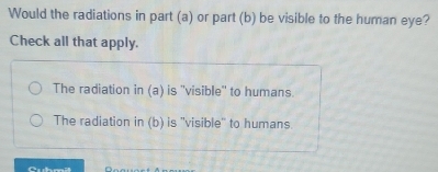 Would the radiations in part (a) or part (b) be visible to the human eye?
Check all that apply.
The radiation in (a) is ''visible'' to humans
The radiation in (b) is ''visible'' to humans.