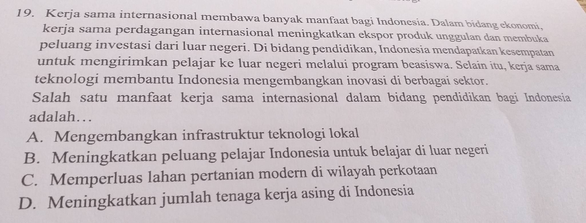 Kerja sama internasional membawa banyak manfaat bagi Indonesia. Dalam bidang ekonomi,
kerja sama perdagangan internasional meningkatkan ekspor produk unggulan dan membuka
peluang investasi dari luar negeri. Di bidang pendidikan, Indonesia mendapatkan kesempatan
untuk mengirimkan pelajar ke luar negeri melalui program beasiswa. Selain itu, kerja sama
teknologi membantu Indonesia mengembangkan inovasi di berbagai sektor.
Salah satu manfaat kerja sama internasional dalam bidang pendidikan bagi Indonesia
adalah…
A. Mengembangkan infrastruktur teknologi lokal
B. Meningkatkan peluang pelajar Indonesia untuk belajar di luar negeri
C. Memperluas lahan pertanian modern di wilayah perkotaan
D. Meningkatkan jumlah tenaga kerja asing di Indonesia