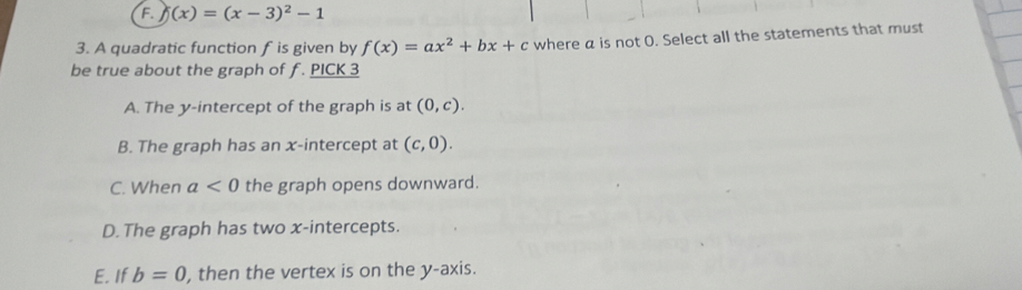 j(x)=(x-3)^2-1
3. A quadratic function f is given by f(x)=ax^2+bx+c where a is not O. Select all the statements that must
be true about the graph of f. PICK 3
A. The y-intercept of the graph is at (0,c).
B. The graph has an x-intercept at (c,0).
C. When a<0</tex> the graph opens downward.
D. The graph has two x-intercepts.
E. If b=0 , then the vertex is on the y-axis.