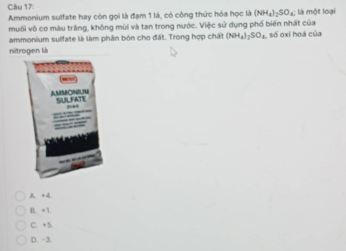 Ammonium sulfate hay còn gọi là đạm 1 lá, có công thức hóa học là (NH_4)_2SO_4; là một loại
muối vô cơ màu trắng, không mùi và tan trong nước. Việc sử dụng phổ biến nhất của
ammonium sulfate là làm phân bón cho đất. Trong hợp chát (NH_4)_2SO_4 , số oxi hoá của
nitrogen là
A、 +A 、
B. +1.
C、 +5.
D、 -3 、