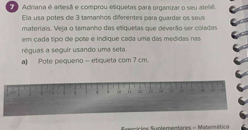 Adriana é artesã e comprou etiquetas para organizar o seu ateliê. 
Ela usa potes de 3 tamanhos diferentes para guardar os seus 
materiais. Veja o tamanho das etiquetas que deverão ser coladas 
em cada tipo de pote e indique cada uma das medidas nas 
réguas a seguir usando uma seta. 
a) Pote pequeno - etiqueta com 7 cm.
0 1 2 3 4 5 6 7 8 9 10 11 12 13 14 15 16 17 18 19 20
cm
Exercícios Suplementares - Matemática