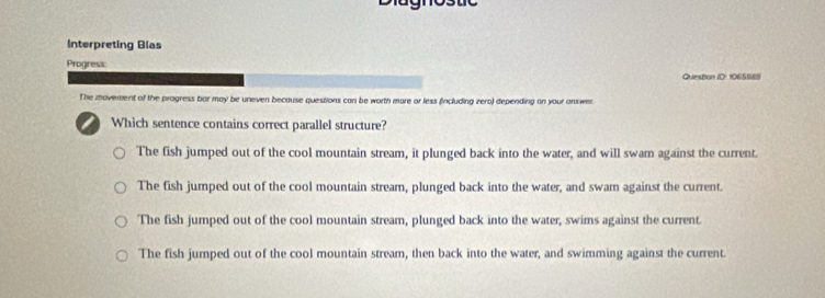 Interpreting Blas
Progress:
Question ID: 1065989
The movement of the progress bor may be uneven because questions can be worth more or less fincluding zero) depending on your answer.
a Which sentence contains correct parallel structure?
The fish jumped out of the cool mountain stream, it plunged back into the water, and will swam against the current.
The fish jumped out of the cool mountain stream, plunged back into the water, and swam against the current.
The fish jumped out of the cool mountain stream, plunged back into the water, swims against the current.
The fish jumped out of the cool mountain stream, then back into the water, and swimming against the current.