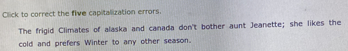 Click to correct the five capitalization errors. 
The frigid Climates of alaska and canada don't bother aunt Jeanette; she likes the 
cold and prefers Winter to any other season.