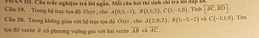 PHAN III. Câu trắc nghiệm trả lời ngắn. Mỗi câu hỏi thí sinh chỉ trả lời đáp an. 
Câu 19. Trong hệ trục tọa độ Oxyz , cho A(0;1;-1), B(1;1;2), C(1;-1;0). Tính [overline BC,overline BD]. 
Câu 20. Trong không gian với hệ trục tọa độ Oxyz , cho A(2;0;2), B(1;-1;-2) và C(-1;1;0). Tim 
tọa độ vectơ π có phương vuông góc với hai vectơ overline AB và overline AC.