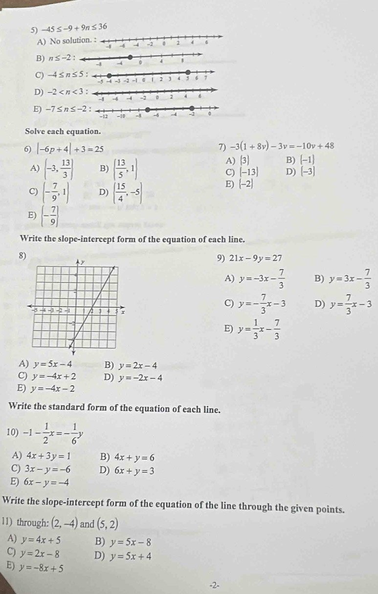 -45≤ -9+9n≤ 36
A) No soluti
B) n≤ -2:
C) -4≤ n≤ 5:
D) -2
E) -7≤ n≤ -2:
Solve each equation.
6) |-6p+4|+3=25
7) -3(1+8v)-3v=-10v+48
A) (-3, 13/3 ) B) ( 13/5 ,1)
A)  3 B)  -1
C) [-13] D) (-3)
C) (- 7/9 ,1) D) ( 15/4 ,-5)
E) (-2)
E) (- 7/9 )
Write the slope-intercept form of the equation of each line.
8)
9) 21x-9y=27
A) y=-3x- 7/3  B) y=3x- 7/3 
C) y=- 7/3 x-3 D) y= 7/3 x-3
E) y= 1/3 x- 7/3 
A) y=5x-4 B) y=2x-4
C) y=-4x+2 D) y=-2x-4
E) y=-4x-2
Write the standard form of the equation of each line.
10) -1- 1/2 x=- 1/6 y
A) 4x+3y=1 B) 4x+y=6
C) 3x-y=-6 D) 6x+y=3
E) 6x-y=-4
Write the slope-intercept form of the equation of the line through the given points.
11) through: (2,-4) and (5,2)
A) y=4x+5 B) y=5x-8
C) y=2x-8 D) y=5x+4
E) y=-8x+5
-2-