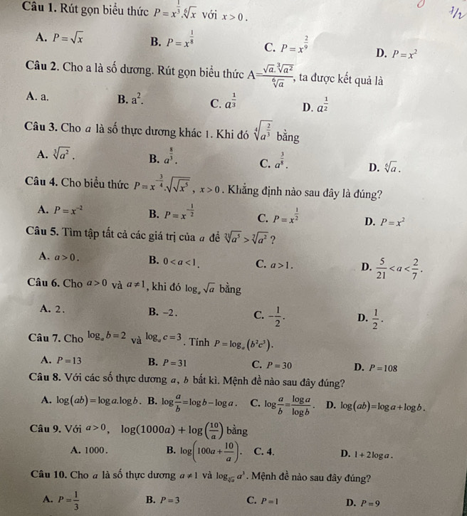 Rút gọn biểu thức P=x^(frac 1)3.sqrt[6](x) với x>0.
A. P=sqrt(x) B. P=x^(frac 1)8 C. P=x^(frac 2)9 D. P=x^2
Câu 2. Cho a là số dương. Rút gọn biểu thức A= (sqrt(a).sqrt[3](a^2))/sqrt[6](a) , , ta được kết quả là
A. a. B. a^2. C. a^(frac 1)3 D. a^(frac 1)2
Câu 3. Cho a là số thực dương khác 1. Khi đó sqrt[4](a^(frac 2)3) bằng
A. sqrt[3](a^2). B. a^(frac 8)3. a^(frac 3)8.
C.
D. sqrt[6](a).
Câu 4. Cho biểu thức P=x^(-frac 3)4.sqrt(sqrt x^5),x>0. Khẳng định nào sau đây là đúng?
A. P=x^(-2) B. P=x^(-frac 1)2 C. P=x^(frac 1)2 D. P=x^2
Câu 5. Tìm tập tất cả các giá trị của # đề sqrt[2](a^5)>sqrt[7](a^2) ?
A. a>0. B. 0 C. a>1. D.  5/21 
Câu 6. Cho a>0 và a!= 1 , khi đó log _asqrt(a) bằng
A. 2 . B. -2 . C. - 1/2 . D.  1/2 .
Câu 7. Cho log _ab=2_Valog _ac=3. Tính P=log _a(b^2c^3).
A. P=13 B. P=31 C. P=30 D. P=108
Câu 8. Với các số thực dương a, b bất kì. Mệnh đề nào sau đây đúng?
A. log (ab)=log a.log b. B. log  a/b =log b-log a. C. log  a/b = log a/log b . D. log (ab)=log a+log b.
Câu 9. Với a>0,log (1000a)+log ( 10/a ) bằng
A. 1000 . B. log (100a+ 10/a ). C. 4. D. 1+2log a.
Câu 10. Cho a là số thực dương a!= 1 và log _sqrt[3](a)a^3. Mệnh đề nào sau đây đúng?
A. P= 1/3  B. P=3 C. P=1 D. P=9