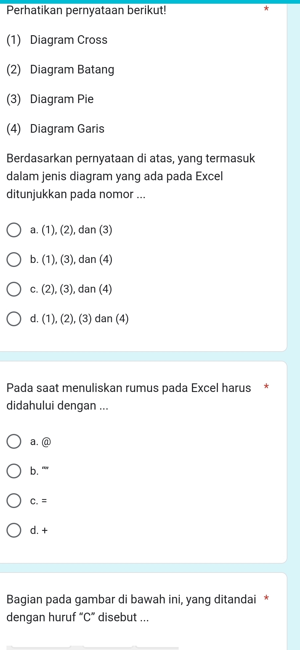 Perhatikan pernyataan berikut!
*
(1) Diagram Cross
(2) Diagram Batang
(3) Diagram Pie
(4) Diagram Garis
Berdasarkan pernyataan di atas, yang termasuk
dalam jenis diagram yang ada pada Excel
ditunjukkan pada nomor ...
a. (1), (2), dan (3)
b. (1), (3), dan (4)
c. (2), (3), dan (4)
d. (1), (2), (3) dan (4)
Pada saat menuliskan rumus pada Excel harus *
didahului dengan ...
a. @
b. “”
C. =
d. +
Bagian pada gambar di bawah ini, yang ditandai *
dengan huruf “ C ” disebut ...