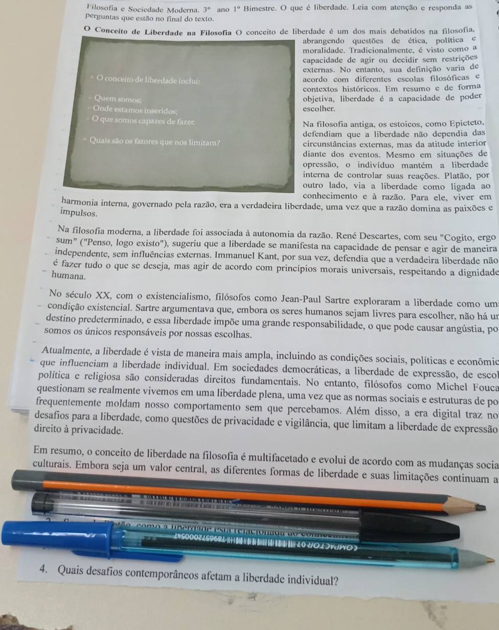 Filosofía e Sociedade Moderna. 3° ano 1° Bimestre. O que é liberdade. Leia com atenção e responda as
Perguntas que estão no final do texto.
O Conceito de Liberdade na Filosofía O conceito de liberdade é um dos mais debatidos na filosofía,
abrangendo questões de ética, política e
moralidade. Tradicionalmente, é visto como a
capacidade de agir ou decidir sem restrições
externas. No entanto, sua definição varia de
O conceito de liberdade inclui: acordo com diferentes escolas filosóficas e
contextos históricos. Em resumo e de forma
Quem somos; objetiva, liberdade é a capacidade de poder
Onde estamos inseridos; escolher.
O que somos capazes de fazer Na filosofia antiga, os estoicos, como Epicteto,
defendiam que a liberdade não dependia das
Quais são os fatores que nos limitam? circunstâncias externas, mas da atitude interior
diante dos eventos. Mesmo em situações de
opressão, o indivíduo mantém a liberdade
interna de controlar suas reações. Platão, por
outro lado, via a liberdade como ligada ao
conhecimento e à razão. Para ele, viver em
harmonia interna, governado pela razão, era a verdadeira liberdade, uma vez que a razão domina as paixões e
impulsos.
Na filosofia moderna, a liberdade foi associada à autonomia da razão. René Descartes, com seu "Cogito, ergo
sum" ("Penso, logo existo"), sugeriu que a liberdade se manifesta na capacidade de pensar e agir de maneira
independente, sem influências externas. Immanuel Kant, por sua vez, defendia que a verdadeira liberdade não
é fazer tudo o que se deseja, mas agir de acordo com princípios morais universais, respeitando a dignidade
humana.
No século XX, com o existencialismo, filósofos como Jean-Paul Sartre exploraram a liberdade como um
condição existencial. Sartre argumentava que, embora os seres humanos sejam livres para escolher, não há um
destino predeterminado, e essa liberdade impõe uma grande responsabilidade, o que pode causar angústia, po
somos os únicos responsáveis por nossas escolhas.
Atualmente, a liberdade é vista de maneira mais ampla, incluindo as condições sociais, políticas e econômio
que influenciam a liberdade individual. Em sociedades democráticas, a liberdade de expressão, de escol
política e religiosa são consideradas direitos fundamentais. No entanto, filósofos como Michel Fouca
questionam se realmente vivemos em uma liberdade plena, uma vez que as normas sociais e estruturas de po
frequentemente moldam nosso comportamento sem que percebamos. Além disso, a era digital traz no
desafios para a liberdade, como questões de privacidade e vigilância, que limitam a liberdade de expressão
direito à privacidade.
Em resumo, o conceito de liberdade na filosofia é multifacetado e evolui de acordo com as mudanças socia
culturais. Embora seja um valor central, as diferentes formas de liberdade e suas limitações continuam a
a 150007 159681 U01JVWO7
4. Quais desafios contemporâneos afetam a liberdade individual?