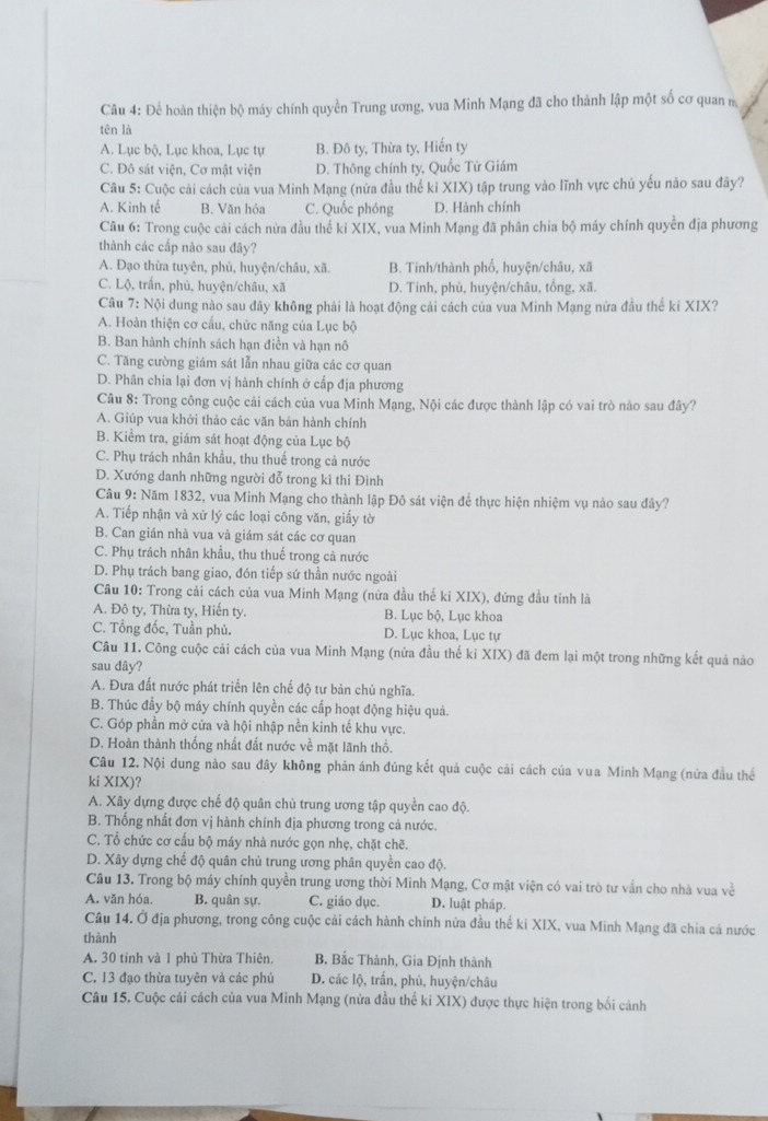 Để hoàn thiện bộ máy chính quyền Trung ương, vua Minh Mạng đã cho thành lập một số cơ quan m
tên là
A. Lục bộ, Lục khoa, Lục tự B. Đô ty, Thừa ty, Hiến ty
C. Đô sát viện, Cơ mật viện D. Thông chính ty, Quốc Tử Giám
Câu 5: Cuộc cải cách của vua Minh Mạng (nửa đầu thế kỉ XIX) tập trung vào lĩnh vực chú yếu nào sau đây?
A. Kinh tế B. Văn hóa C. Quốc phóng D. Hành chính
Câu 6: Trong cuộc cải cách nửa đầu thể ki XIX, vua Minh Mạng đã phân chia bộ máy chính quyền địa phương
thành các cấp nào sau đãy?
A. Đạo thừa tuyên, phủ, huyện/châu, xã. B. Tinh/thành phố, huyện/châu, xã
C. Lộ, trấn, phủ, huyện/châu, xã D. Tinh, phù, huyện/châu, tổng, xã.
Câu 7: Nội dung nào sau đây không phải là hoạt động cải cách của vua Minh Mạng nửa đầu thế ki XIX?
A. Hoàn thiện cơ cầu, chức năng của Lục bộ
B. Ban hành chính sách hạn điền và hạn nô
C. Tăng cường giám sát lẫn nhau giữa các cơ quan
D. Phân chia lại đơn vị hành chính ở cấp địa phương
Câu 8: Trong công cuộc cải cách của vua Minh Mạng, Nội các được thành lập có vai trò nào sau đây?
A. Giúp vua khởi thảo các văn bản hành chính
B. Kiểm tra, giám sát hoạt động của Lục bộ
C. Phụ trách nhân khẩu, thu thuế trong cả nước
D. Xướng danh những người đỗ trong kì thi Đình
Câu 9: Năm 1832, vua Minh Mạng cho thành lập Đô sát viện để thực hiện nhiệm vụ nào sau đây?
A. Tiếp nhận và xử lý các loại công văn, giấy tờ
B. Can gián nhà vua và giám sát các cơ quan
C. Phụ trách nhân khẩu, thu thuế trong cả nước
D. Phụ trách bang giao, đón tiếp sứ thần nước ngoài
Câu 10: Trong cải cách của vua Minh Mạng (nửa đầu thế ki XIX), đứng đầu tinh là
A. Đô ty, Thừa ty, Hiến ty. B. Lục bộ, Lục khoa
C. Tổng đốc, Tuần phủ. D. Lục khoa, Lục tự
Câu 11. Công cuộc cải cách của vua Minh Mạng (nửa đầu thể ki XIX) đã đem lại một trong những kết quả nào
sau dây?
A. Đưa đất nước phát triển lên chế độ tư bản chủ nghĩa.
B. Thúc đầy bộ máy chính quyền các cấp hoạt động hiệu quả.
C. Góp phần mở cửa và hội nhập nền kinh tế khu vực.
D. Hoàn thành thống nhất đất nước về mặt lãnh thổ.
Câu 12. Nội dung nào sau đây không phản ánh đúng kết quả cuộc cải cách của vua Minh Mạng (nửa đầu thế
ki XIX)?
A. Xây dựng được chế độ quân chủ trung ương tập quyền cao độ.
B. Thống nhất đơn vị hành chính địa phương trong cả nước.
C. Tổ chức cơ cấu bộ máy nhà nước gọn nhẹ, chặt chẽ.
D. Xây dựng chế độ quân chủ trung ương phân quyền cao độ.
Câu 13. Trong bộ máy chính quyền trung ương thời Minh Mạng, Cơ mật viện có vai trò tư vấn cho nhà vua về
A. văn hóa. B. quân sự. C. giáo dục. D. luật pháp.
Câu 14. Ở địa phương, trong công cuộc cải cách hành chính nửa đầu thể ki XIX, vua Minh Mạng đã chia cá nước
thành
A. 30 tỉnh và 1 phủ Thừa Thiên. B. Bắc Thành, Gia Định thành
C. 13 đạo thừa tuyên và các phủ D. các lộ, trấn, phủ, huyện/châu
Câu 15. Cuộc cái cách của vua Minh Mạng (nửa đầu thế ki XIX) được thực hiện trong bối cảnh