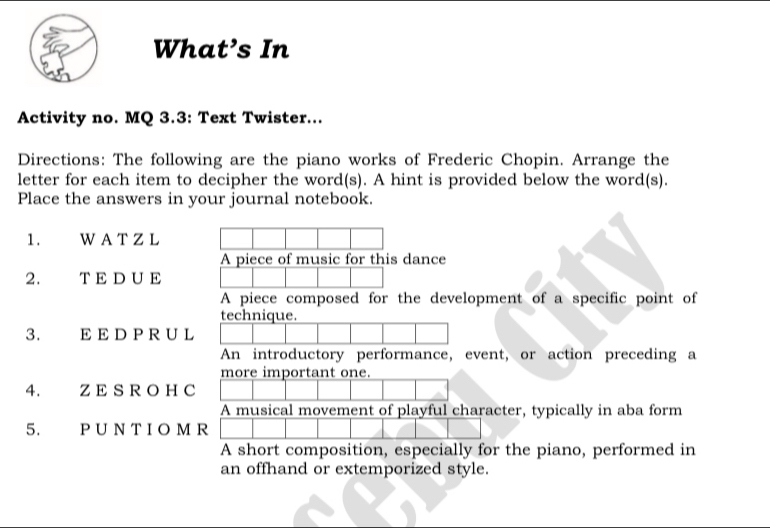 What’s In 
Activity no. MQ 3.3: Text Twister... 
Directions: The following are the piano works of Frederic Chopin. Arrange the 
letter for each item to decipher the word(s). A hint is provided below the word(s). 
Place the answers in your journal notebook. 
1. W A T Z L 
A piece of music for this dance 
2. T E D U E 
A piece composed for the development of a specific point of 
technique. 
3. E E D P R U L 
An introductory performance, event, or action preceding a 
more important one. 
4. Z E S R O H C 
A musical movement of playful character, typically in aba form 
5. P U N T I O M R 
A short composition, especially for the piano, performed in 
an offhand or extemporized style.