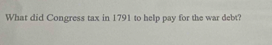 What did Congress tax in 1791 to help pay for the war debt?