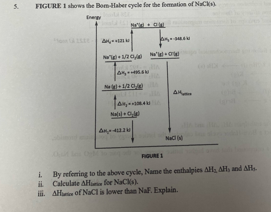 FIGURE 1 shows the Born-Haber cycle for the formation of NaCl(s).
i. By referring to the above cycle, Name the enthalpies △ H_2,△ H_3 and △ H_5.
ii. Calculate △ H_1 lattice for NaCl(s).
i. △ H_lattice of NaCl is lower than NaF. Explain.