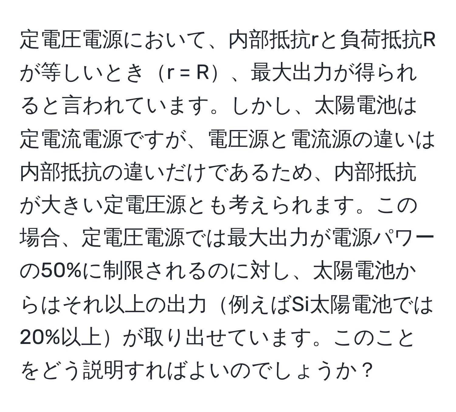 定電圧電源において、内部抵抗rと負荷抵抗Rが等しいときr = R、最大出力が得られると言われています。しかし、太陽電池は定電流電源ですが、電圧源と電流源の違いは内部抵抗の違いだけであるため、内部抵抗が大きい定電圧源とも考えられます。この場合、定電圧電源では最大出力が電源パワーの50%に制限されるのに対し、太陽電池からはそれ以上の出力例えばSi太陽電池では20%以上が取り出せています。このことをどう説明すればよいのでしょうか？