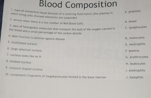 Blood Composition
1. type of connective tissue because of a nonliving fluid matrix (the plasma) in
A. platelets
which living cells (formed elements) are suspended
2. occurs when there is a low number of Red Blood Cells
B. blood
3. sacs of hemoglobin molecules that transport the bulk of the oxygen carried in C. lymphocytes
the blood and a small percentage of the carbon dioxide
4. Main function is defense against disease
D. monocytes
5. multilobed nucleus
E. neutrophils
6. large spherical nucleus
F. anemia
7. nucleus looks like an H
G. erythrocytes
8. bilobed nucleus
H. leukocytes
9. crescent shaped nucleus
1. eosinophils
10. cytoplasmic fragments of megakaryocytes formed in the bone marrow J. basophils