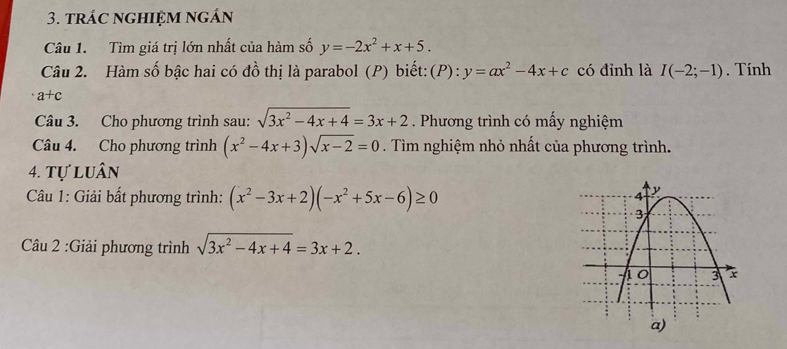 trác ngHIệm ngắn 
Câu 1. Tìm giá trị lớn nhất của hàm số y=-2x^2+x+5. 
Câu 2. Hàm số bậc hai có đồ thị là parabol (P) biết:(P): y=ax^2-4x+c có đỉnh là I(-2;-1). Tính
a+c
Câu 3. Cho phương trình sau: sqrt(3x^2-4x+4)=3x+2. Phương trình có mấy nghiệm 
Câu 4. Cho phương trình (x^2-4x+3)sqrt(x-2)=0. Tìm nghiệm nhỏ nhất của phương trình. 
4. Tự luân 
Câu 1: Giải bất phương trình: (x^2-3x+2)(-x^2+5x-6)≥ 0
Câu 2 :Giải phương trình sqrt(3x^2-4x+4)=3x+2.