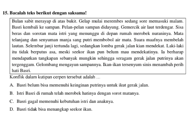 Bacalah teks berikut dengan saksama!
Bulan sabit merayap di atas bukit. Gelap mulai merembes sedang sore memasuki malam.
Basri kembali ke sampan. Pelan-pelan sampan didayung. Gemercik air laut terdengar. Sisa
beras dan sorotan mata istri yang menunggu di depan rumah merobek nuraninya. Mata
telanjang dan senyuman manja sang putri membobol air mata. Suara maafnya membelah
lautan. Selembar janji tertunda lagi, sedangkan lomba gerak jalan kian mendekat. Laki-laki
itu tidak berputus asa, meski seekor ikan pun belum mau mendekatinya. Ia berharap
mendapatkan tangkapan sebanyak mungkin sehingga seragam gerak jalan putrinya akan
tergenggam. Gelombang mengayun sampannya. Ikan-ikan tersenyum sinis menambah perih
hati Basri.
Konflik dalam kutipan cerpen tersebut adalah ...
A. Basri belum bisa memenuhi keinginan putrinya untuk ikut gerak jalan.
B. Istri Basri di rumah telah merobek hatinya dengan sorot matanya.
C. Basri gagal memenuhi kebutuhan istri dan anaknya.
D. Basri tidak bisa menangkap seekor ikan.