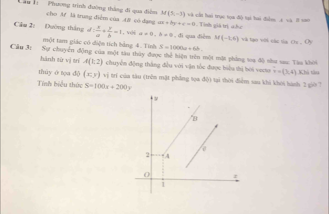 Cầu 1: Phương trình đường thắng đi qua điểm M(5;-3) và cắt hai trục tọa độ tại hai điểm A và B sao 
cho M là trung điểm của AB có dạng ax+by+c=0. Tính giá trị a. b. c
Câu 2: Đường thắng d: x/a + y/b =1 , với a!= 0, b!= 0 , đi qua điểm M(-1;6) và tạo với các tia Ox Oy
một tam giác có diện tích bằng 4. Tính S=1000a+6b. 
Câu 3: Sự chuyển động của một tàu thủy được thể hiện trên một mặt phẳng toạ độ như sau: Tàu khời 
hành từ vị trí A(1;2) chuyển động thắng đều với vận tốc được biểu thị bởi vecto overline v=(3;4).Khi tàu 
thủy ở tọa độ (x,y) vị trí của tàu (trên mặt phẳng tọa độ) tại thời điểm sau khi khởi hành 2 giờ ? 
Tính biểu thức S=100x+200y