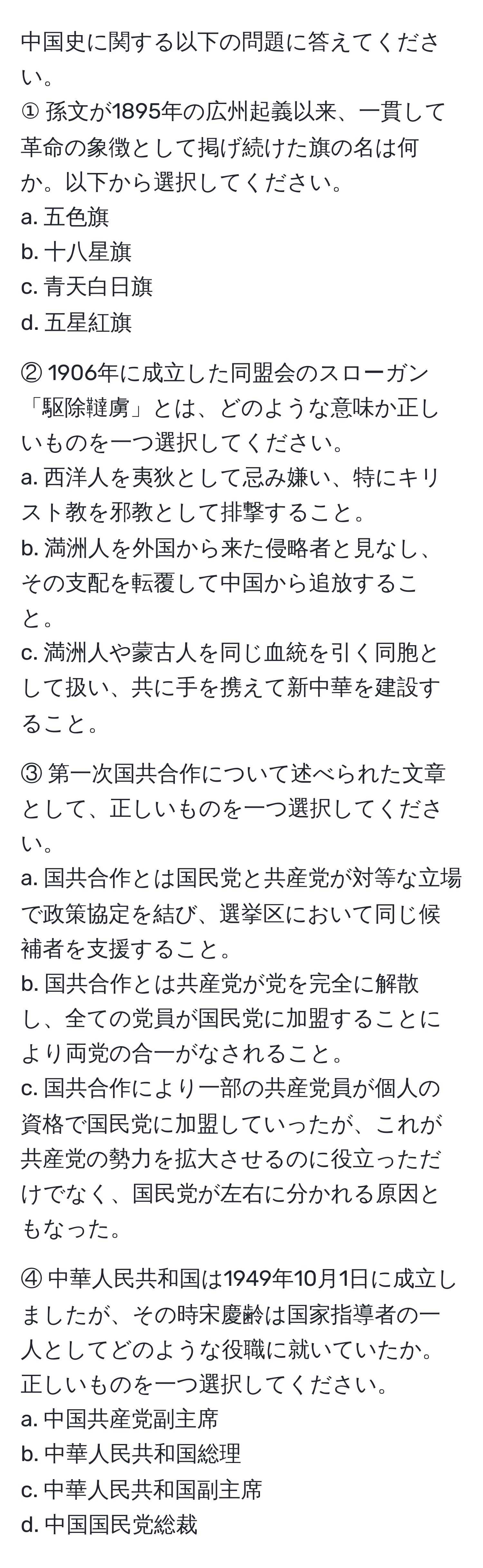 中国史に関する以下の問題に答えてください。  
① 孫文が1895年の広州起義以来、一貫して革命の象徴として掲げ続けた旗の名は何か。以下から選択してください。  
a. 五色旗  
b. 十八星旗  
c. 青天白日旗  
d. 五星紅旗  

② 1906年に成立した同盟会のスローガン「駆除韃虜」とは、どのような意味か正しいものを一つ選択してください。  
a. 西洋人を夷狄として忌み嫌い、特にキリスト教を邪教として排撃すること。  
b. 満洲人を外国から来た侵略者と見なし、その支配を転覆して中国から追放すること。  
c. 満洲人や蒙古人を同じ血統を引く同胞として扱い、共に手を携えて新中華を建設すること。  

③ 第一次国共合作について述べられた文章として、正しいものを一つ選択してください。  
a. 国共合作とは国民党と共産党が対等な立場で政策協定を結び、選挙区において同じ候補者を支援すること。  
b. 国共合作とは共産党が党を完全に解散し、全ての党員が国民党に加盟することにより両党の合一がなされること。  
c. 国共合作により一部の共産党員が個人の資格で国民党に加盟していったが、これが共産党の勢力を拡大させるのに役立っただけでなく、国民党が左右に分かれる原因ともなった。  

④ 中華人民共和国は1949年10月1日に成立しましたが、その時宋慶齢は国家指導者の一人としてどのような役職に就いていたか。正しいものを一つ選択してください。  
a. 中国共産党副主席  
b. 中華人民共和国総理  
c. 中華人民共和国副主席  
d. 中国国民党総裁