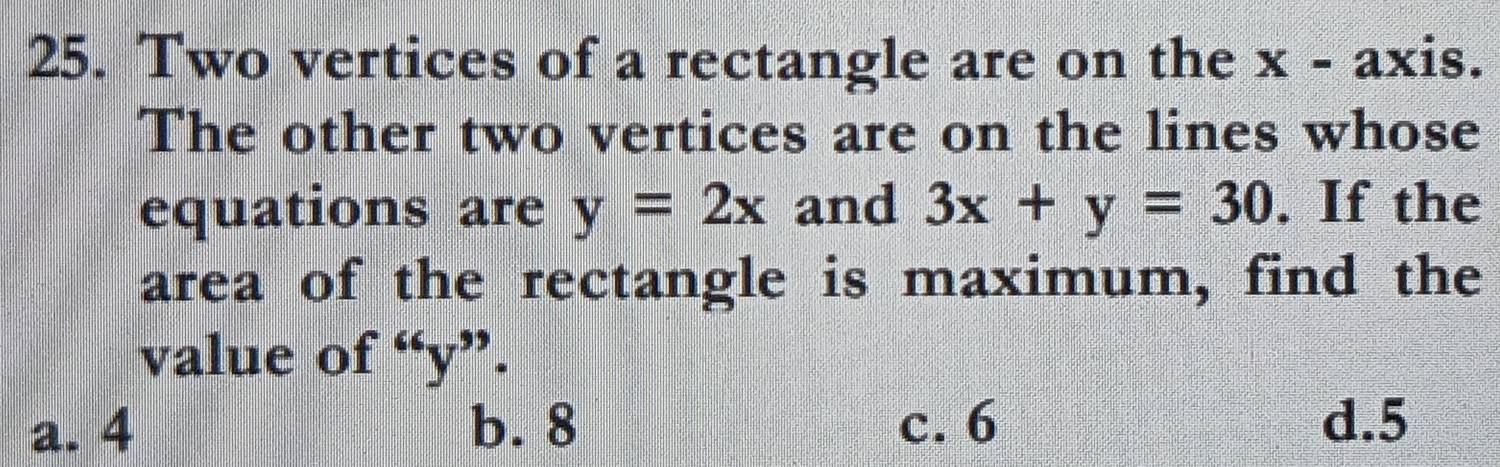 Two vertices of a rectangle are on the x - axis.
The other two vertices are on the lines whose
equations are y=2x and 3x+y=30. If the
area of the rectangle is maximum, find the
value of°y ".
a. 4 b. 8 c. 6 d. 5