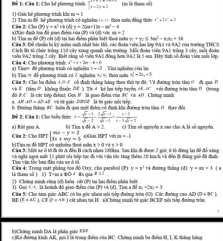 Đề 1: Câu 1: Cho hệ phương trình: beginarrayl 2x+y=3m-1 x-2y=2endarray. (m là tham số)
1) Giải hệ phương trình khi m=1
2) Tìm m để hệ phương trình có nghiệm (x;y) thỏa mãn đẳng thức x^2+2y^2=2
Câu 2: Cho (P) y=x^2 và (d) y=2(m+1)x-m^2-4
a)Xác định toạ độ giao điểm của (P) và (d) với m=2
b) Tìm m để (P) cắt (d) tại hai điểm phân biệt thoả mãn y_1+y_2≤ 3m^2-x_1x_2+16
Câu 3: Để chuẩn bị kỷ niệm sinh nhật bác Hồ, các đoàn viên hai lớp 9A1 và 9A2 của trường THCS
Cách Bi tổ chức trồng 110 cây xung quanh sân trường. Mỗi đoàn viên 9A1 trồng 3 cây, mỗi đoàn
viên 9A2 trồng 2 cây. Biết rằng số viên 9A1 đồng hơn 9A2 là 5 em. Hãy tính số đoàn viên mỗi lớp.
Câu 4: Cho phương trình: x^2+x+2m-4=0
a) Tìm''' đề phương trình có nghiệm x=-2 Tìm nghiệm còn lại
b) Tìm '' để phương trình có 2 nghiệm x_1;x_2 thỏa mãn x_1^(2=2x_2)+5
Câu 5: Cho ba điểm 4,D,E cổ định thẳng hàng theo thứ tự đó. Vẽ đường tròn tâm 0 đi qua D
và E (tâm O không thuộc DE ). Từ 4 kẻ hai tiếp tuyển AB,AC với đường tròn tâm O (trong
đó B,C là các tiếp điệm). Gọi H là giao điểm của BC và AO . Chứng minh
a. AH AO=ADAE và tứ giác DHOE là tứ giác nội tiếp;
b. Đường thắng BC luôn đi qua một điểm cô định khi đường tròn tâm 0 thay đổi.
Đề 2: Câu 1: Cho biểu thức: A= (sqrt(x)-3)/sqrt(x)-2 - (2sqrt(x)-1)/sqrt(x)-1 + (x-2)/x-3sqrt(x)+2 
a) Rút gọn A. b) Tìm x đề A>2. c) Tìm số nguyên x sao cho A là số nguyên.
Câu 2: Cho HPT beginarrayl mx-y=2 3x+my=5endarray. a)Giải HPT với m=-1
b)Tìm m đề HPT có nghiệm thoả mãn x>0 và y>0
Câu 3: Một xe ô tô đi từ A đến B cách nhau 180km. Sau khi đi được 2 giờ, ô tô dừng lại để đổ xăng
và nghỉ ngơi mất 15 phút rồi tiếp tục đi với vận tốc tăng thêm 20 km/h và đến B đúng giờ đã định.
Tìm vận tốc ban đầu của xe ô tô.
Câu 4: Trong mặt phẳng tọa độ Oxy, cho parabol (P): y=x^2 và đường thẳng (d): y=ax+3 ( a
là tham số ) 1) T×m a ®Ó d ®i qua B 1; 5
2) Chứng minh rằng (d) luôn cắt (P) tại hai điểm phân biệt.
3) Gọi x_1;x_2 là hoành độ giao điểm của (P) và (d), Tìm a để x_1+2x_2=3
Câu 5: Cho tam giác ABC có ba góc nhọn nội tiếp đường tròn (O). Các đường cao AD (D∈ BC),
BE (E∈ AC),CF(F∈ AB) căt nhau tại H. a)Chứng minh tứ giác BCEF nội tiếp đường tròn.
3
b)Chứng minh DA là phân giác EDF
c)Kẻ đường kính AK, gọi I là trung điểm của BC. Chứng minh ba điểm H, I, K thăng hàng.