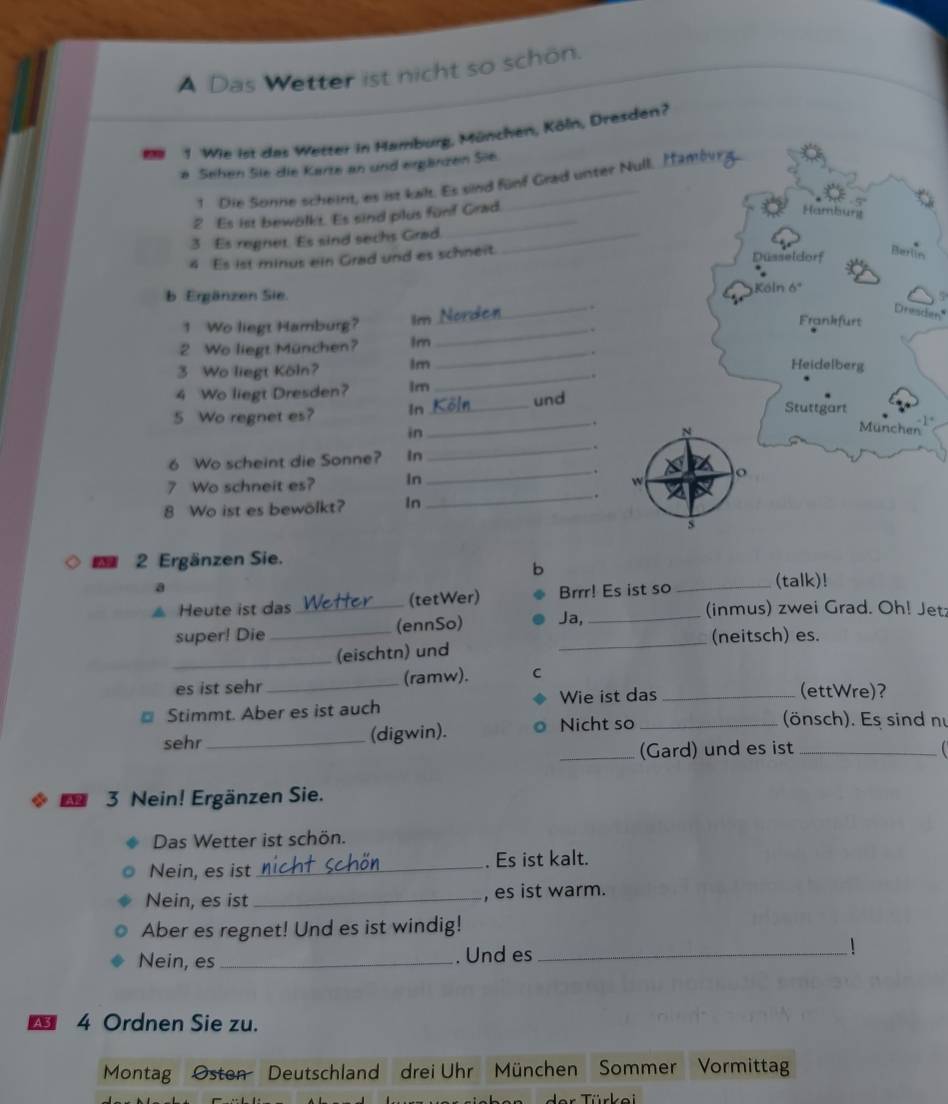 A Das Wetter ist nicht so schön. 
M 1. Wie ist das Wetter in Hamburg, München, Köln, Dresden? 
e Sehen Sie die Karte an und ergänzen Sie. 
1 Die Sonne scheint, es ist kalt. Es sind fünf Grad unter Null. Iambur g 
2 Es ist bewölkt. Es sind plus fünf Grad. 
Hamburg 
3 Es regnet. Es sind sechs Grad._ 
4 Es ist minus ein Grad und es schneit. 
Düsseldorf 
Berlin 
b Ergänzen Sie. Köln 6º 
. 
Dresden" 
1 Wo liegt Hamburg? Im Nor_ 5 
_. 
Frankfurt 
2 Wo liegt München? Im 
_. 
3 Wo liegt Köln? Im 
Heidelberg 
_ 
4 Wo liegt Dresden? lm 
5 Wo regnet es? In _und 
Stuttgart 
_. -1* 
in 
N 
Munchen 
6 Wo scheint die Sonne? In 
_ 
7 Wo schneit es? in _w o 
8 Wo ist es bewölkt? In_ . 

2 Ergänzen Sie. 
b 
a 
Heute ist das _(tetWer) Brrr! Es ist so _(talk)! 
(inmus) zwei Grad. Oh! Jetz 
super! Die _(ennSo) Ja,_ 
_(eischtn) und _(neitsch) es. 
es ist sehr _(ramw). C 
Wie ist das _(ettWre)? 
Stimmt. Aber es ist auch (önsch). Es sind n 
sehr_ (digwin). Nicht so_ 
_(Gard) und es ist_ 
* 5 3 Nein! Ergänzen Sie. 
Das Wetter ist schön. 
Nein, es ist _. Es ist kalt. 
Nein, es ist _, es ist warm. 
Aber es regnet! Und es ist windig! 
Nein, es _. Und es_ 
4 Ordnen Sie zu. 
Montag Osten Deutschland drei Uhr München Sommer Vormittag