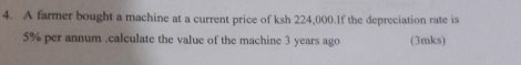 A farmer bought a machine at a current price of ksh 224,000.If the depreciation rate is
5% per annum .calculate the value of the machine 3 years ago (3mks)