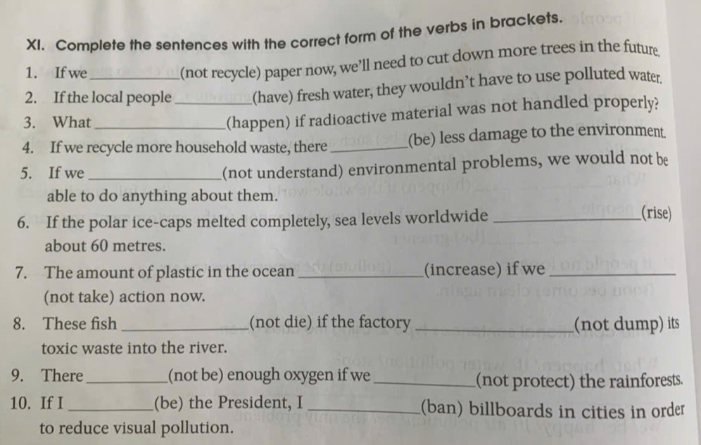 Complete the sentences with the correct form of the verbs in brackets. 
1. If we_ 
(not recycle) paper now, we’ll need to cut down more trees in the future 
2. If the local people_ 
(have) fresh water, they wouldn’t have to use polluted water. 
3. What 
(happen) if radioactive material was not handled properly? 
4. If we recycle more household waste, there _(be) less damage to the environment. 
5. If we_ 
(not understand) environmental problems, we would not be 
able to do anything about them. 
6. If the polar ice-caps melted completely, sea levels worldwide_ 
(rise) 
about 60 metres. 
7. The amount of plastic in the ocean _(increase) if we_ 
(not take) action now. 
8. These fish _(not die) if the factory _(not dump) its 
toxic waste into the river. 
9. There _(not be) enough oxygen if we_ 
(not protect) the rainforests. 
10. If I _(be) the President, I _(ban) billboards in cities in order 
to reduce visual pollution.